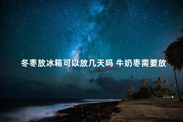 冬枣放冰箱可以放几天吗 牛奶枣需要放冰箱吗